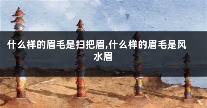 什么样的眉毛是扫把眉,什么样的眉毛是风水眉