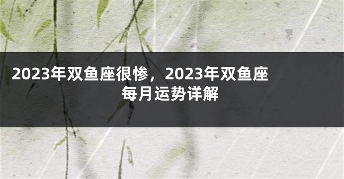 2023年双鱼座很惨，2023年双鱼座每月运势详解