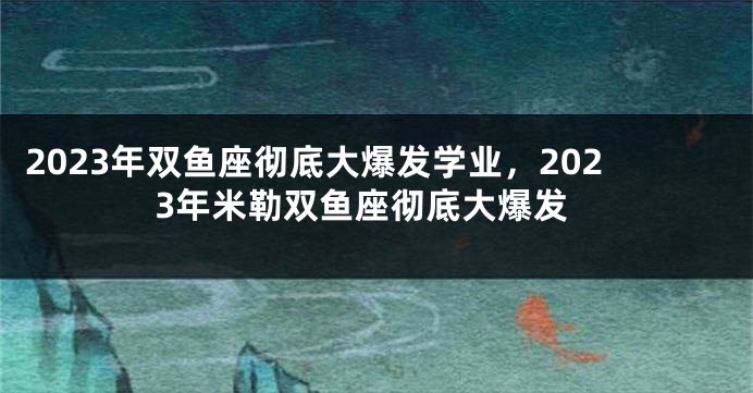 2023年双鱼座彻底大爆发学业，2023年米勒双鱼座彻底大爆发