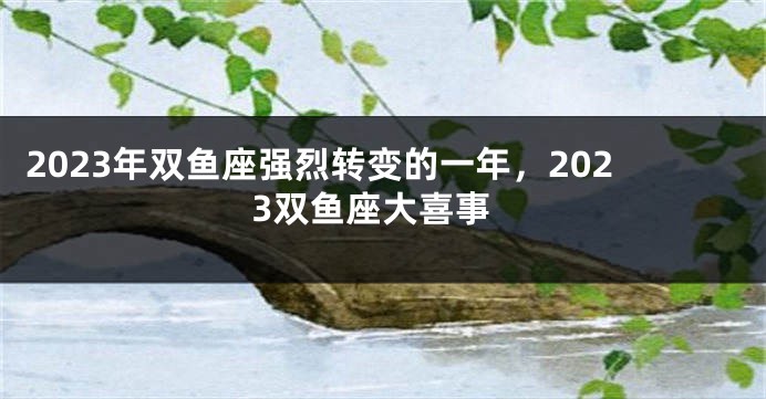 2023年双鱼座强烈转变的一年，2023双鱼座大喜事