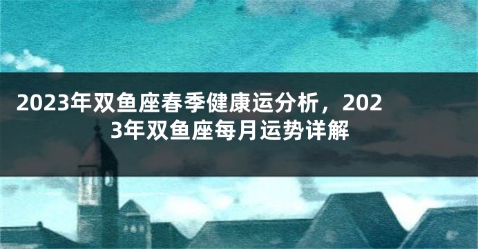 2023年双鱼座春季健康运分析，2023年双鱼座每月运势详解