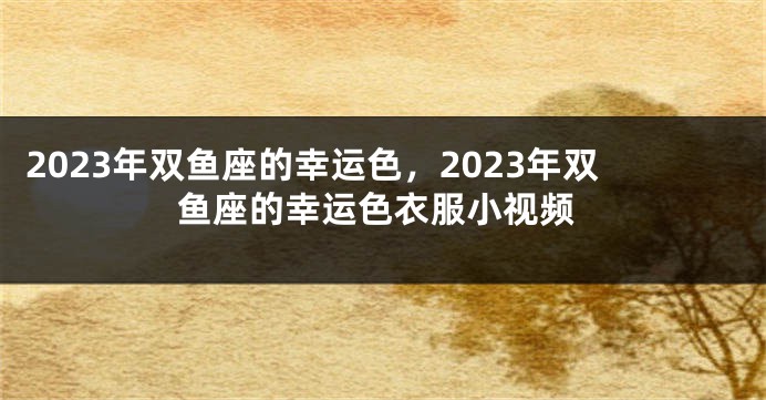 2023年双鱼座的幸运色，2023年双鱼座的幸运色衣服小视频