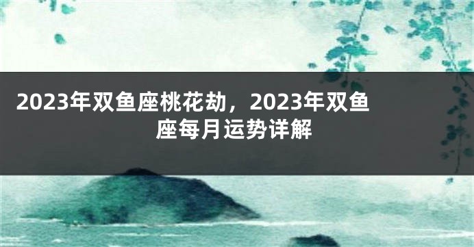 2023年双鱼座桃花劫，2023年双鱼座每月运势详解