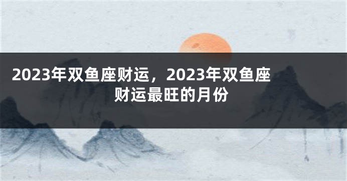 2023年双鱼座财运，2023年双鱼座财运最旺的月份