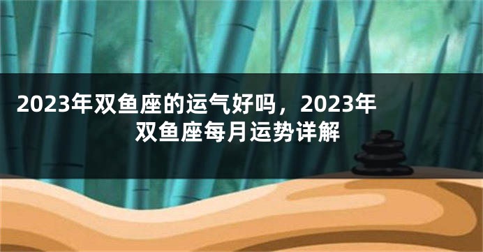 2023年双鱼座的运气好吗，2023年双鱼座每月运势详解