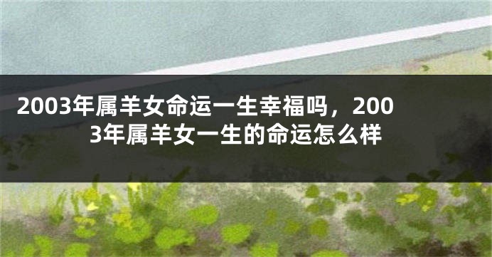 2003年属羊女命运一生幸福吗，2003年属羊女一生的命运怎么样