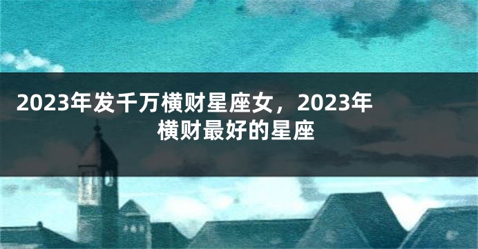 2023年发千万横财星座女，2023年横财最好的星座