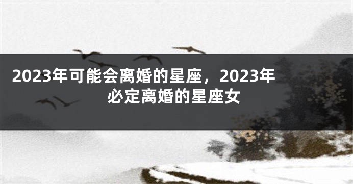 2023年可能会离婚的星座，2023年必定离婚的星座女