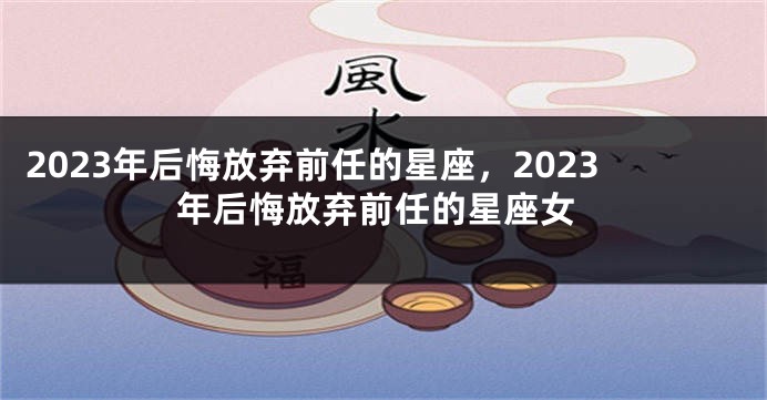 2023年后悔放弃前任的星座，2023年后悔放弃前任的星座女