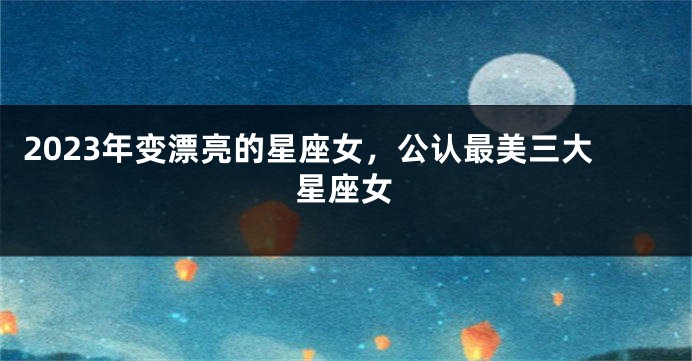 2023年变漂亮的星座女，公认最美三大星座女