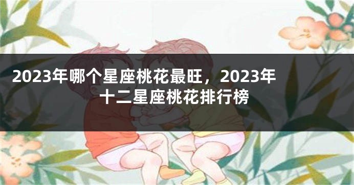 2023年哪个星座桃花最旺，2023年十二星座桃花排行榜