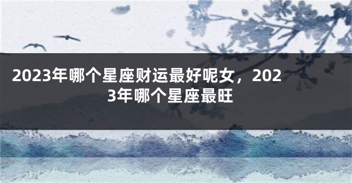 2023年哪个星座财运最好呢女，2023年哪个星座最旺