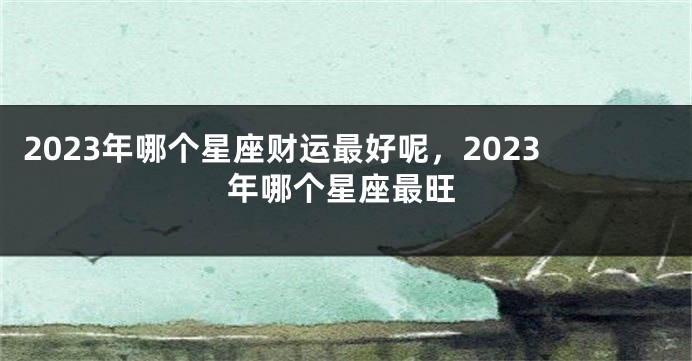 2023年哪个星座财运最好呢，2023年哪个星座最旺