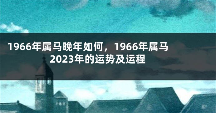 1966年属马晚年如何，1966年属马2023年的运势及运程