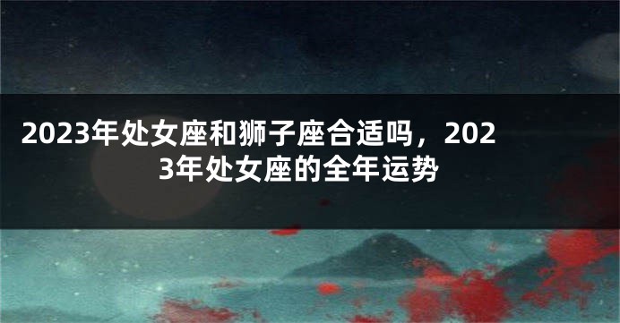 2023年处女座和狮子座合适吗，2023年处女座的全年运势