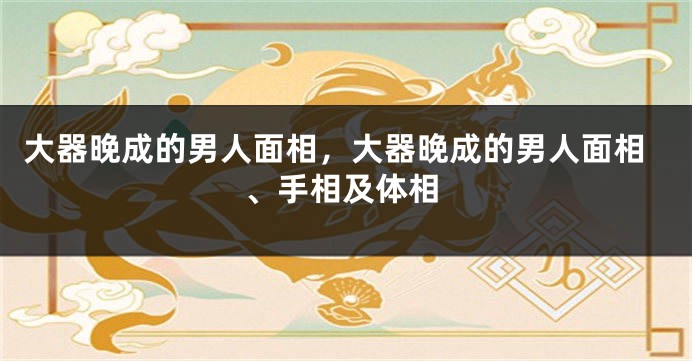 大器晚成的男人面相，大器晚成的男人面相、手相及体相