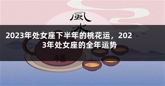 2023年处女座下半年的桃花运，2023年处女座的全年运势