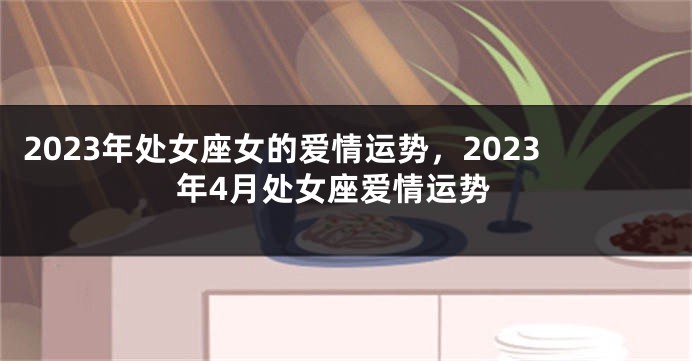 2023年处女座女的爱情运势，2023年4月处女座爱情运势