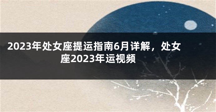 2023年处女座提运指南6月详解，处女座2023年运视频