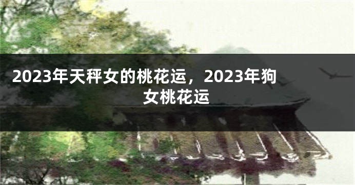 2023年天秤女的桃花运，2023年狗女桃花运