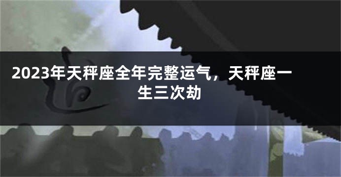 2023年天秤座全年完整运气，天秤座一生三次劫