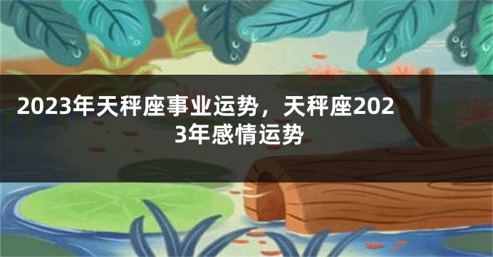 2023年天秤座事业运势，天秤座2023年感情运势