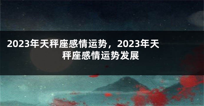 2023年天秤座感情运势，2023年天秤座感情运势发展