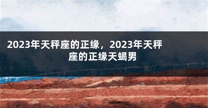 2023年天秤座的正缘，2023年天秤座的正缘天蝎男