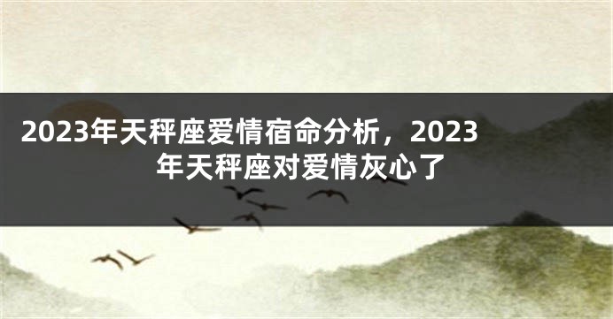 2023年天秤座爱情宿命分析，2023年天秤座对爱情灰心了