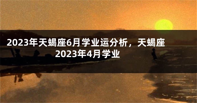 2023年天蝎座6月学业运分析，天蝎座2023年4月学业