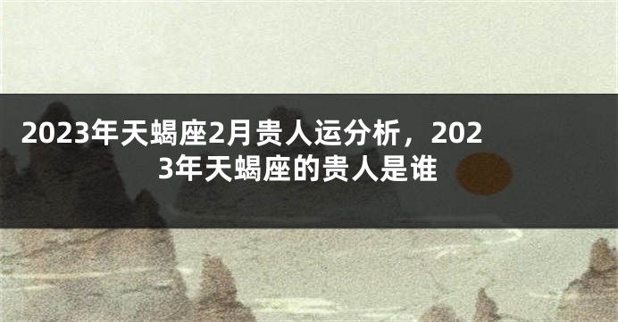 2023年天蝎座2月贵人运分析，2023年天蝎座的贵人是谁