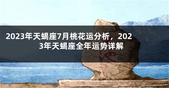 2023年天蝎座7月桃花运分析，2023年天蝎座全年运势详解