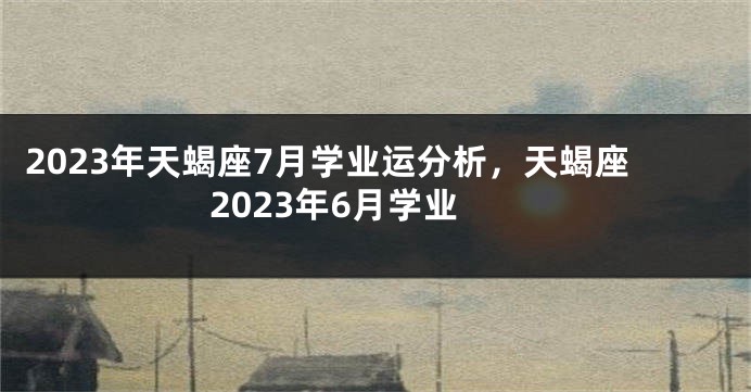 2023年天蝎座7月学业运分析，天蝎座2023年6月学业