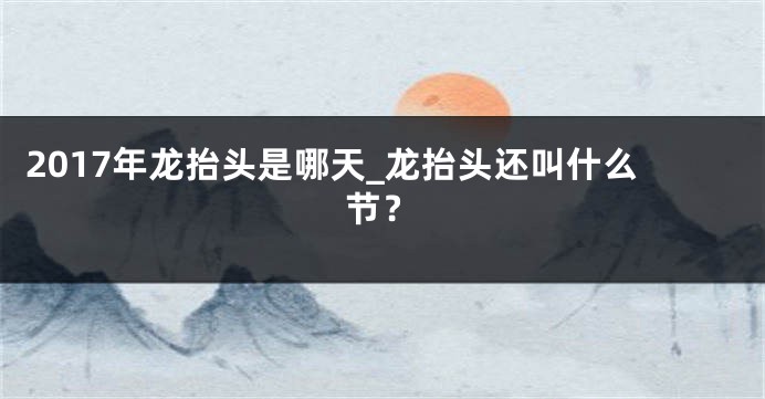 2017年龙抬头是哪天_龙抬头还叫什么节？