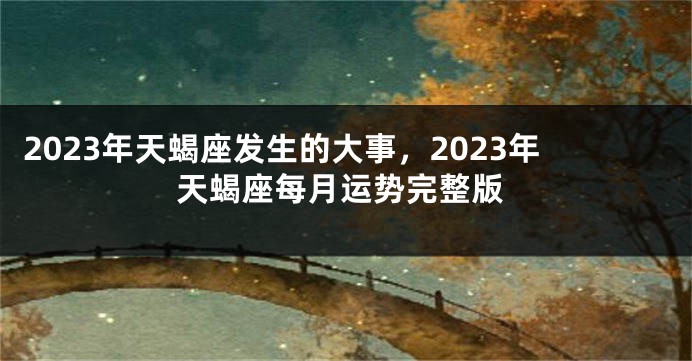 2023年天蝎座发生的大事，2023年天蝎座每月运势完整版