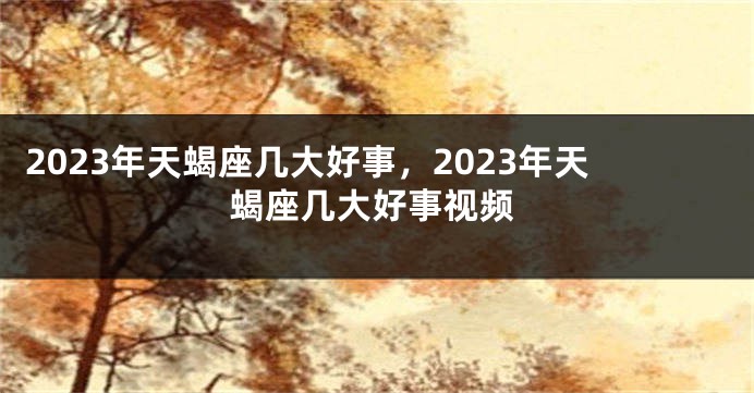 2023年天蝎座几大好事，2023年天蝎座几大好事视频