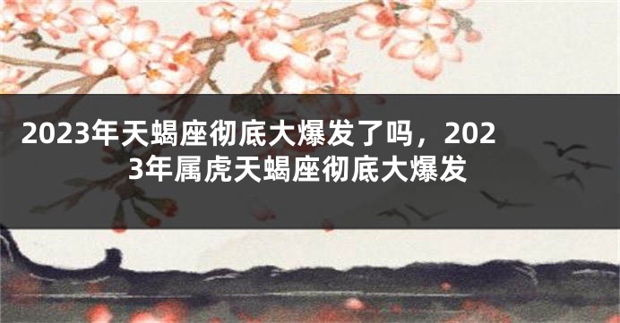 2023年天蝎座彻底大爆发了吗，2023年属虎天蝎座彻底大爆发