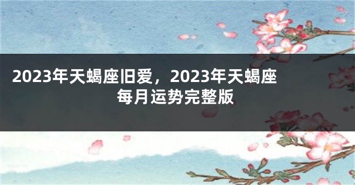 2023年天蝎座旧爱，2023年天蝎座每月运势完整版