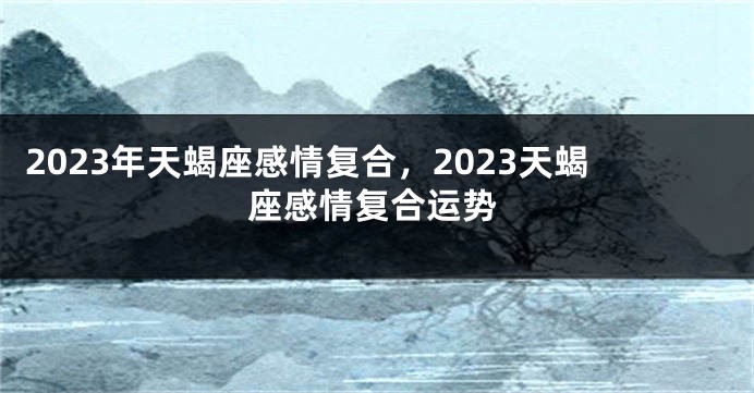 2023年天蝎座感情复合，2023天蝎座感情复合运势