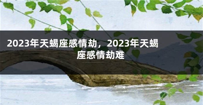 2023年天蝎座感情劫，2023年天蝎座感情劫难