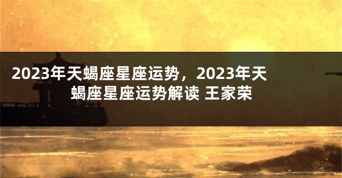 2023年天蝎座星座运势，2023年天蝎座星座运势解读 王家荣