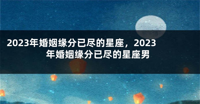 2023年婚姻缘分已尽的星座，2023年婚姻缘分已尽的星座男