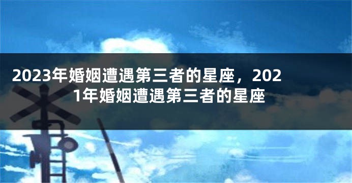 2023年婚姻遭遇第三者的星座，2021年婚姻遭遇第三者的星座