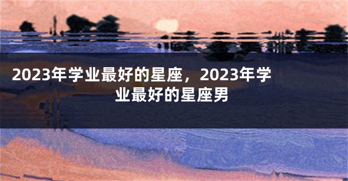 2023年学业最好的星座，2023年学业最好的星座男