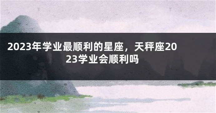 2023年学业最顺利的星座，天秤座2023学业会顺利吗