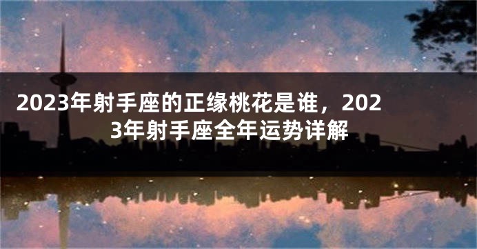 2023年射手座的正缘桃花是谁，2023年射手座全年运势详解