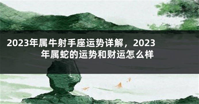 2023年属牛射手座运势详解，2023年属蛇的运势和财运怎么样