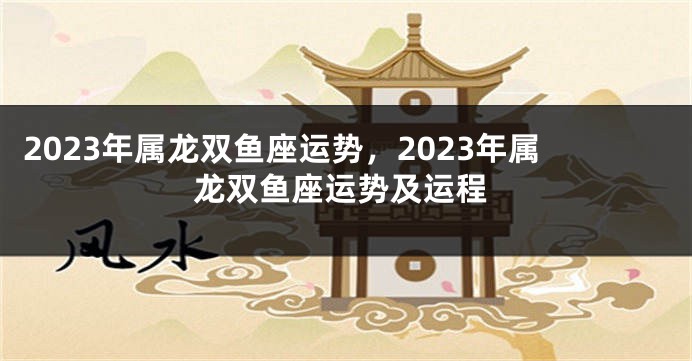 2023年属龙双鱼座运势，2023年属龙双鱼座运势及运程