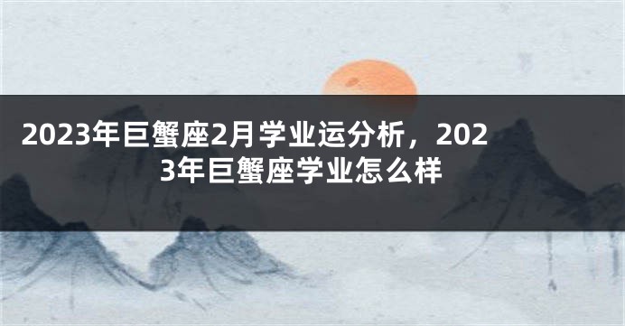 2023年巨蟹座2月学业运分析，2023年巨蟹座学业怎么样