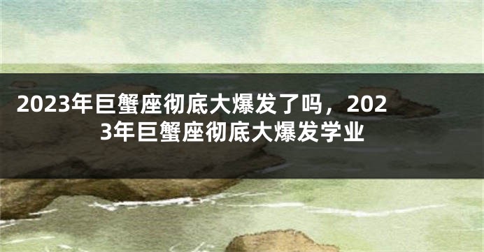 2023年巨蟹座彻底大爆发了吗，2023年巨蟹座彻底大爆发学业